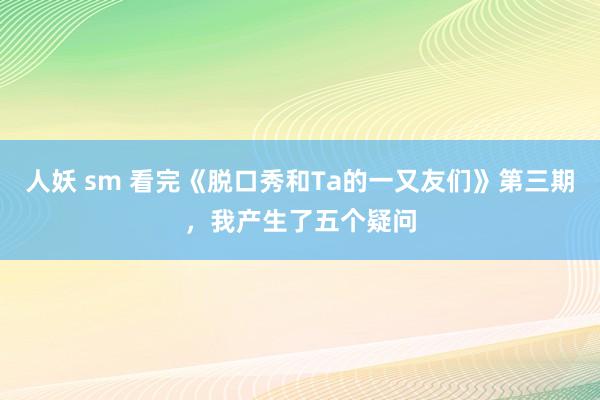 人妖 sm 看完《脱口秀和Ta的一又友们》第三期，我产生了五个疑问