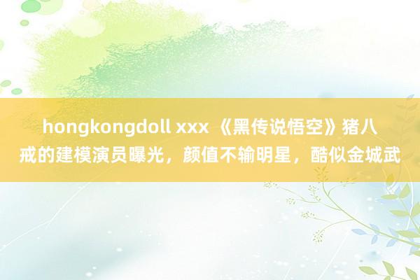 hongkongdoll xxx 《黑传说悟空》猪八戒的建模演员曝光，颜值不输明星，酷似金城武