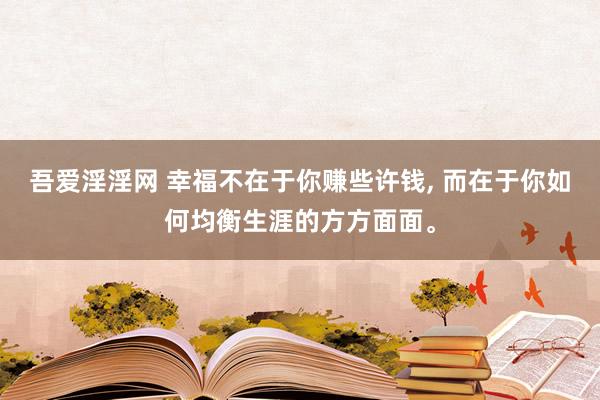 吾爱淫淫网 幸福不在于你赚些许钱, 而在于你如何均衡生涯的方方面面。