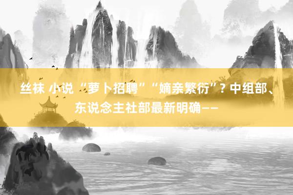 丝袜 小说 “萝卜招聘”“嫡亲繁衍”? 中组部、东说念主社部最新明确——