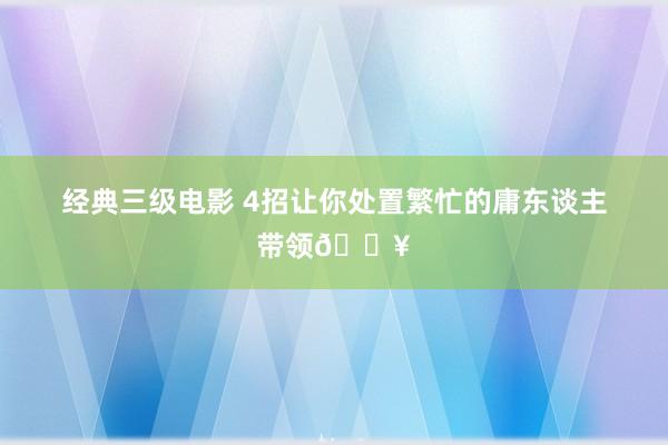 经典三级电影 4招让你处置繁忙的庸东谈主带领🔥