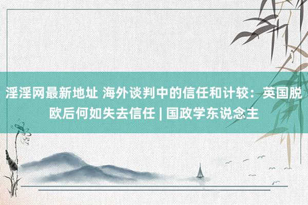 淫淫网最新地址 海外谈判中的信任和计较：英国脱欧后何如失去信任 | 国政学东说念主