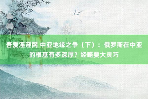 吾爱淫淫网 中亚地缘之争（下）：俄罗斯在中亚的根基有多深厚？经略要大灵巧