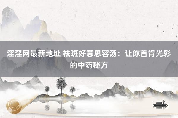 淫淫网最新地址 祛斑好意思容汤：让你首肯光彩的中药秘方