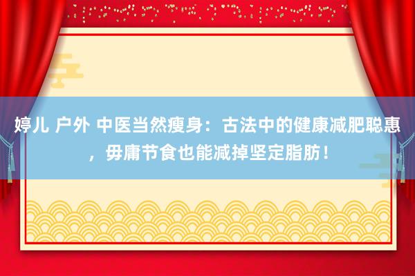 婷儿 户外 中医当然瘦身：古法中的健康减肥聪惠，毋庸节食也能减掉坚定脂肪！