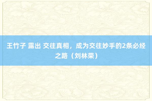 王竹子 露出 交往真相，成为交往妙手的2条必经之路（刘林荣）