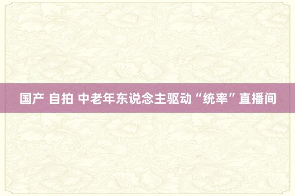 国产 自拍 中老年东说念主驱动“统率”直播间