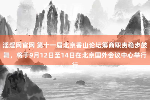 淫淫网官网 第十一届北京香山论坛筹商职责稳步鼓舞，将于9月12日至14日在北京国外会议中心举行