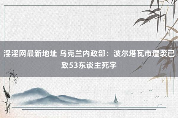 淫淫网最新地址 乌克兰内政部：波尔塔瓦市遭袭已致53东谈主死字