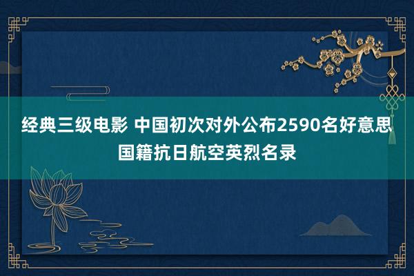 经典三级电影 中国初次对外公布2590名好意思国籍抗日航空英烈名录