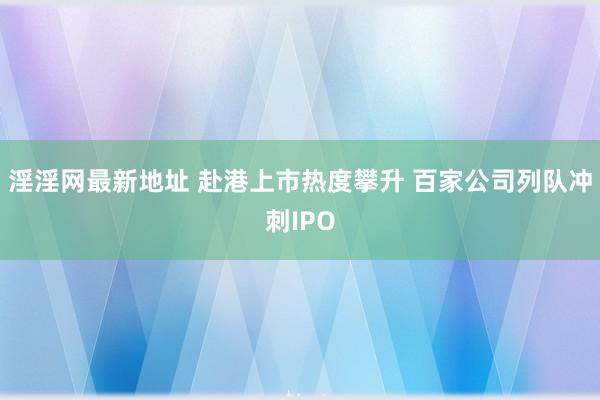 淫淫网最新地址 赴港上市热度攀升 百家公司列队冲刺IPO