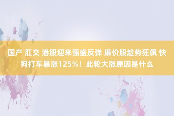 国产 肛交 港股迎来强盛反弹 廉价股趁势狂飙 快狗打车暴涨125%！此轮大涨原因是什么