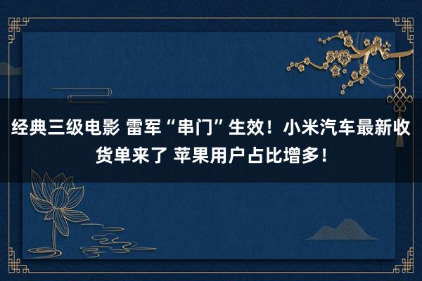 经典三级电影 雷军“串门”生效！小米汽车最新收货单来了 苹果用户占比增多！