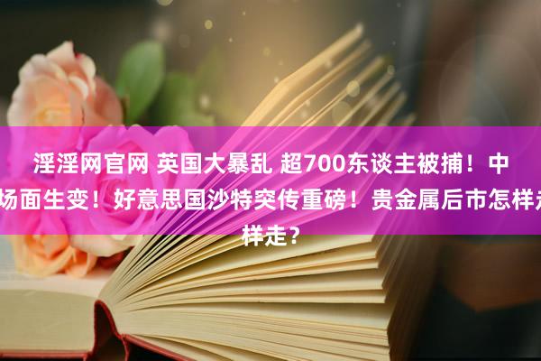 淫淫网官网 英国大暴乱 超700东谈主被捕！中东场面生变！好意思国沙特突传重磅！贵金属后市怎样走？