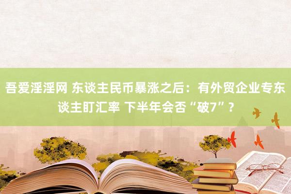 吾爱淫淫网 东谈主民币暴涨之后：有外贸企业专东谈主盯汇率 下半年会否“破7”？