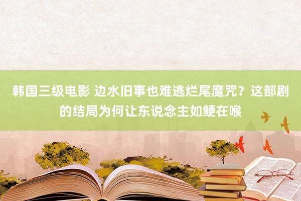 韩国三级电影 边水旧事也难逃烂尾魔咒？这部剧的结局为何让东说念主如鲠在喉