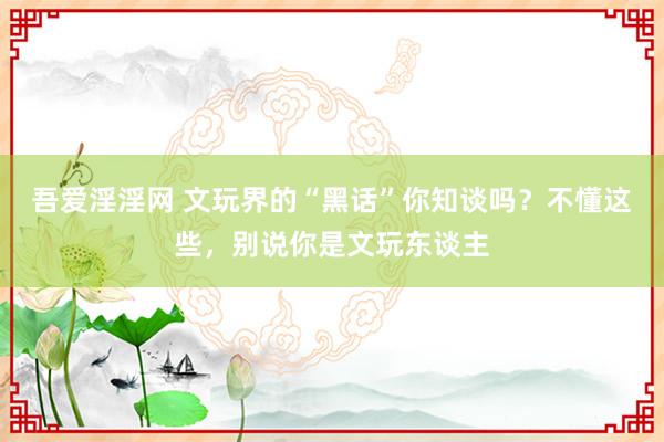 吾爱淫淫网 文玩界的“黑话”你知谈吗？不懂这些，别说你是文玩东谈主