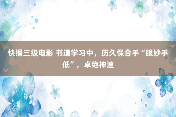 快播三级电影 书道学习中，历久保合手“眼妙手低”，卓绝神速