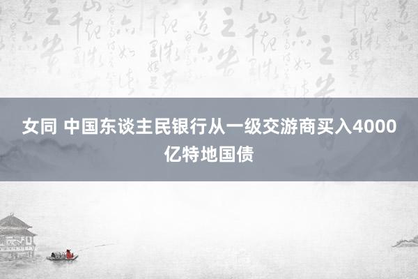 女同 中国东谈主民银行从一级交游商买入4000亿特地国债