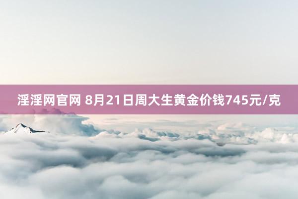 淫淫网官网 8月21日周大生黄金价钱745元/克