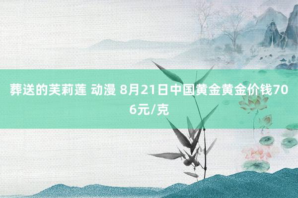 葬送的芙莉莲 动漫 8月21日中国黄金黄金价钱706元/克