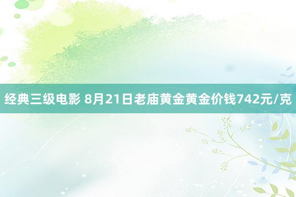 经典三级电影 8月21日老庙黄金黄金价钱742元/克