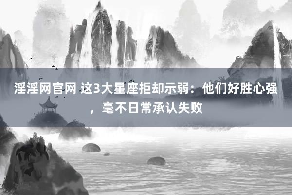 淫淫网官网 这3大星座拒却示弱：他们好胜心强，毫不日常承认失败