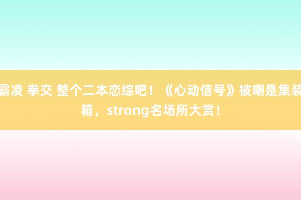 霸凌 拳交 整个二本恋综吧！《心动信号》被嘲是集装箱，strong名场所大赏！