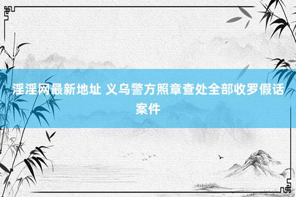 淫淫网最新地址 义乌警方照章查处全部收罗假话案件