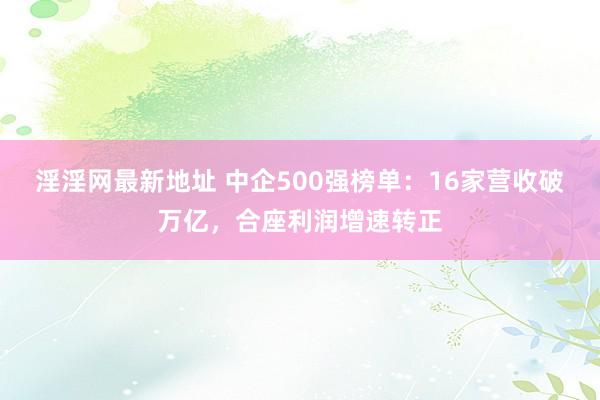 淫淫网最新地址 中企500强榜单：16家营收破万亿，合座利润增速转正