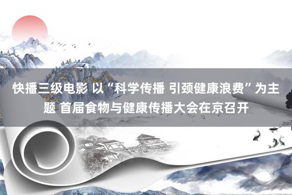 快播三级电影 以“科学传播 引颈健康浪费”为主题 首届食物与健康传播大会在京召开