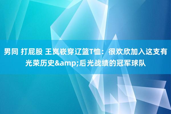 男同 打屁股 王岚嵚穿辽篮T恤：很欢欣加入这支有光荣历史&后光战绩的冠军球队