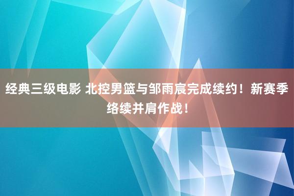 经典三级电影 北控男篮与邹雨宸完成续约！新赛季络续并肩作战！