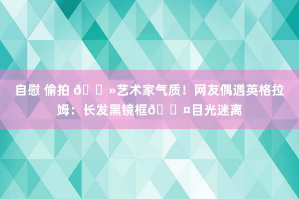 自慰 偷拍 👻艺术家气质！网友偶遇英格拉姆：长发黑镜框💤目光迷离