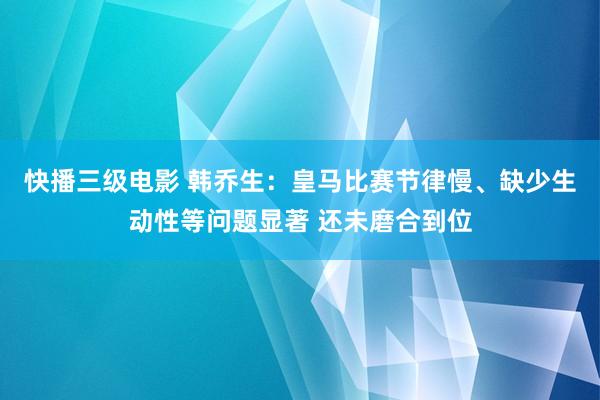 快播三级电影 韩乔生：皇马比赛节律慢、缺少生动性等问题显著 还未磨合到位