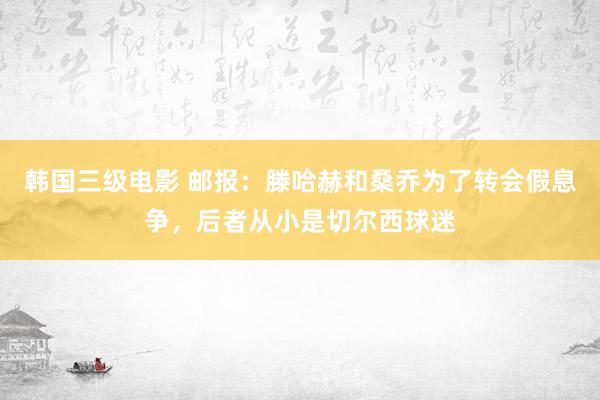 韩国三级电影 邮报：滕哈赫和桑乔为了转会假息争，后者从小是切尔西球迷