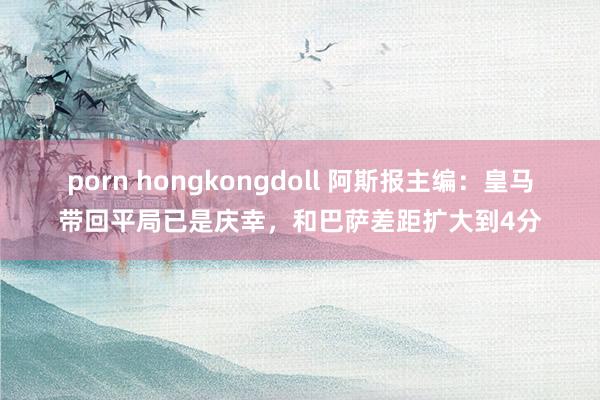 porn hongkongdoll 阿斯报主编：皇马带回平局已是庆幸，和巴萨差距扩大到4分