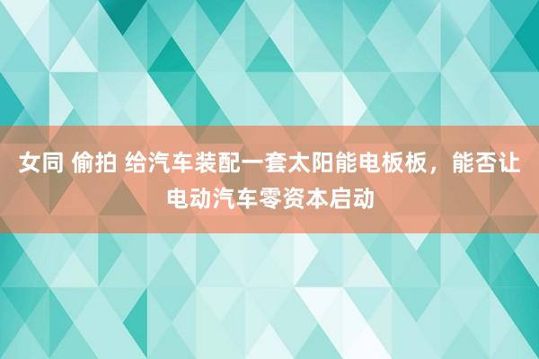 女同 偷拍 给汽车装配一套太阳能电板板，能否让电动汽车零资本启动