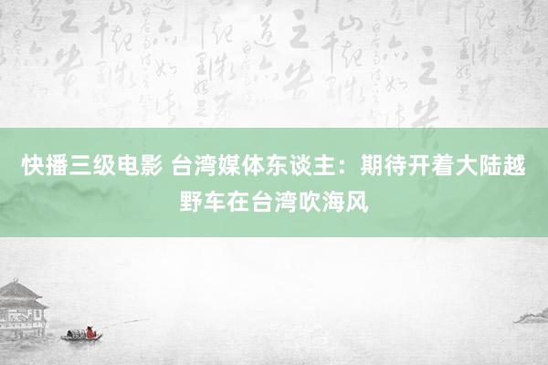 快播三级电影 台湾媒体东谈主：期待开着大陆越野车在台湾吹海风