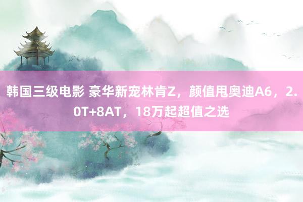 韩国三级电影 豪华新宠林肯Z，颜值甩奥迪A6，2.0T+8AT，18万起超值之选