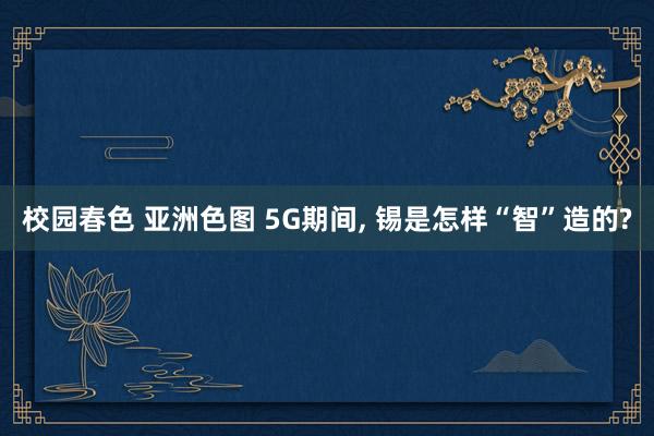 校园春色 亚洲色图 5G期间, 锡是怎样“智”造的?