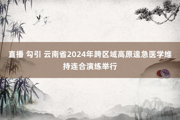 直播 勾引 云南省2024年跨区域高原遑急医学维持连合演练举行