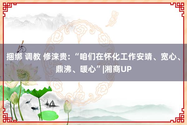 捆绑 调教 修涞贵: “咱们在怀化工作安靖、宽心、鼎沸、暖心”|湘商UP