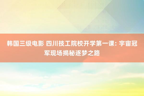 韩国三级电影 四川技工院校开学第一课: 宇宙冠军现场揭秘逐梦之路