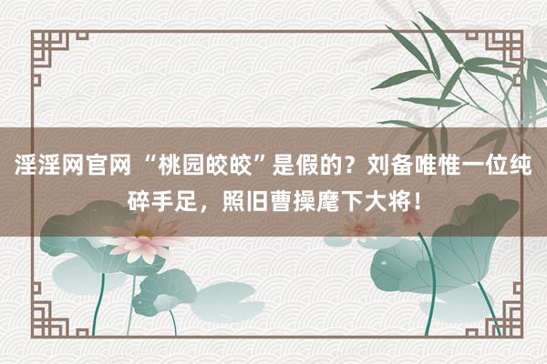 淫淫网官网 “桃园皎皎”是假的？刘备唯惟一位纯碎手足，照旧曹操麾下大将！