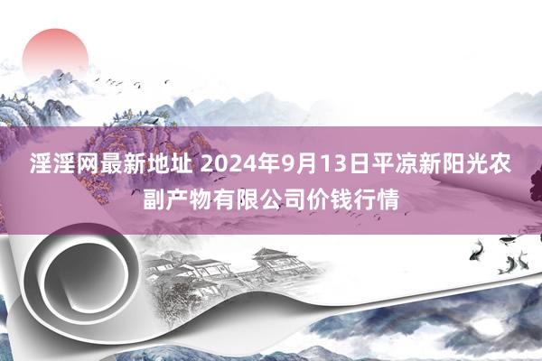 淫淫网最新地址 2024年9月13日平凉新阳光农副产物有限公司价钱行情