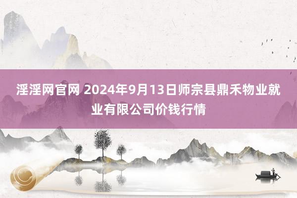 淫淫网官网 2024年9月13日师宗县鼎禾物业就业有限公司价钱行情