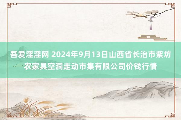 吾爱淫淫网 2024年9月13日山西省长治市紫坊农家具空洞走动市集有限公司价钱行情