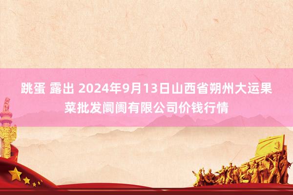 跳蛋 露出 2024年9月13日山西省朔州大运果菜批发阛阓有限公司价钱行情