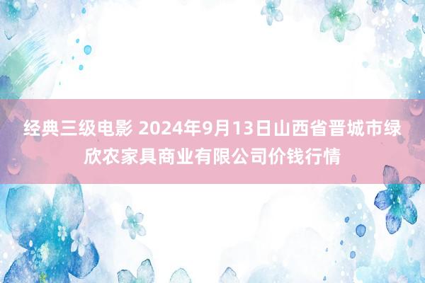 经典三级电影 2024年9月13日山西省晋城市绿欣农家具商业有限公司价钱行情